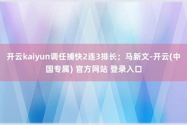 开云kaiyun调任捕快2连3排长；马新文-开云(中国专属) 官方网站 登录入口
