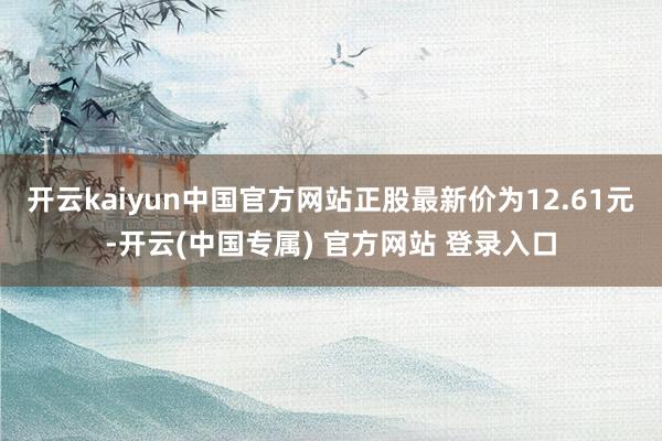 开云kaiyun中国官方网站正股最新价为12.61元-开云(中国专属) 官方网站 登录入口