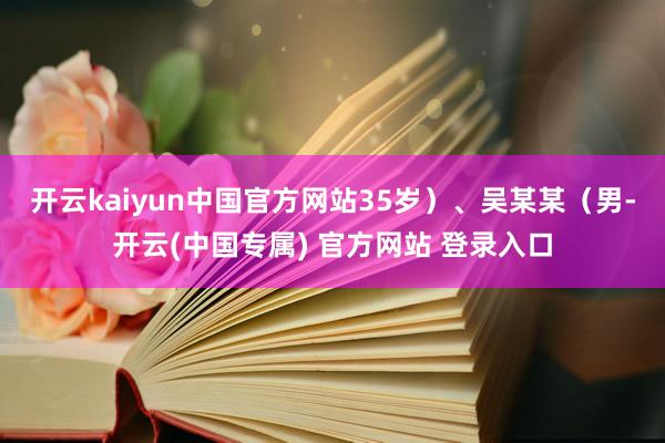 开云kaiyun中国官方网站35岁）、吴某某（男-开云(中国专属) 官方网站 登录入口