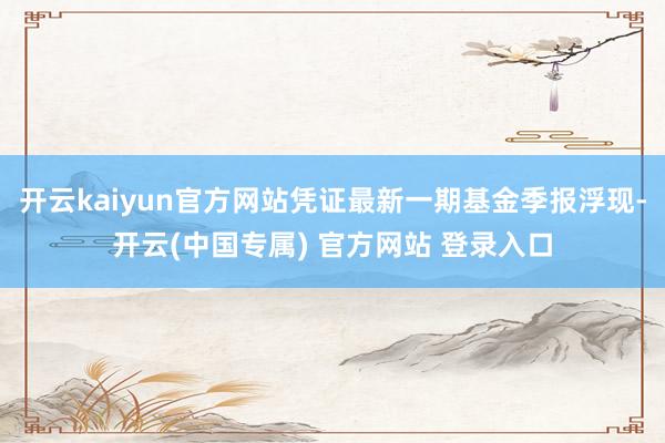 开云kaiyun官方网站凭证最新一期基金季报浮现-开云(中国专属) 官方网站 登录入口