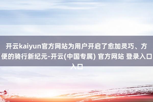 开云kaiyun官方网站为用户开启了愈加灵巧、方便的骑行新纪元-开云(中国专属) 官方网站 登录入口
