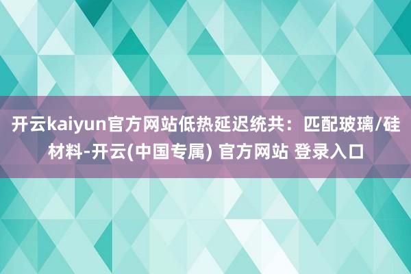 开云kaiyun官方网站低热延迟统共：匹配玻璃/硅材料-开云(中国专属) 官方网站 登录入口