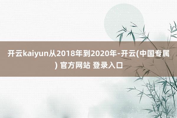 开云kaiyun从2018年到2020年-开云(中国专属) 官方网站 登录入口