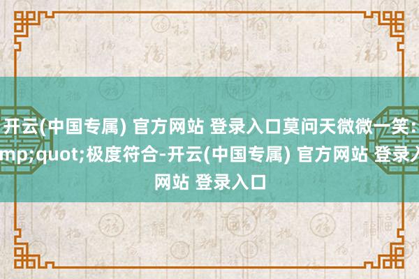 开云(中国专属) 官方网站 登录入口莫问天微微一笑：&quot;极度符合-开云(中国专属) 官方网站 登录入口