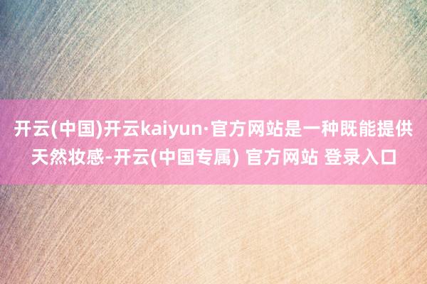 开云(中国)开云kaiyun·官方网站是一种既能提供天然妆感-开云(中国专属) 官方网站 登录入口