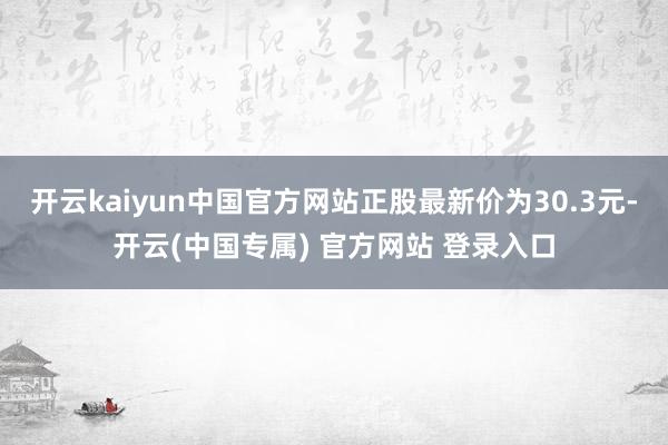开云kaiyun中国官方网站正股最新价为30.3元-开云(中国专属) 官方网站 登录入口
