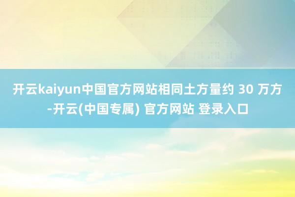 开云kaiyun中国官方网站相同土方量约 30 万方-开云(中国专属) 官方网站 登录入口