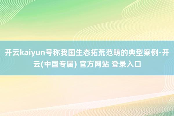 开云kaiyun号称我国生态拓荒范畴的典型案例-开云(中国专属) 官方网站 登录入口