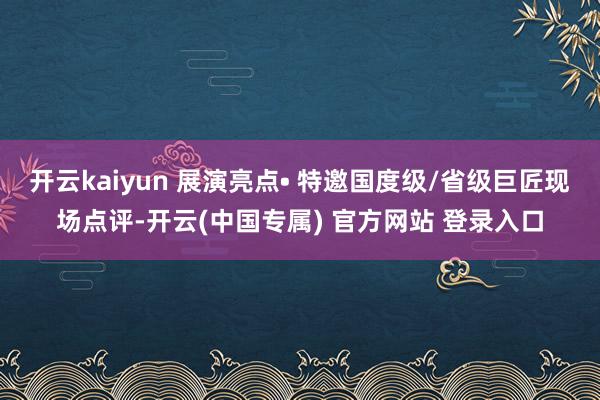 开云kaiyun 展演亮点• 特邀国度级/省级巨匠现场点评-开云(中国专属) 官方网站 登录入口