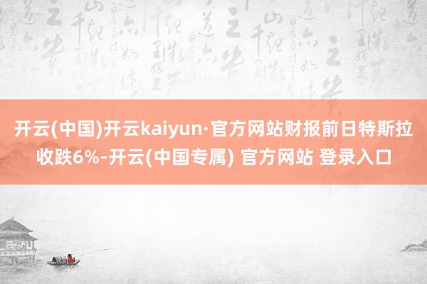 开云(中国)开云kaiyun·官方网站财报前日特斯拉收跌6%-开云(中国专属) 官方网站 登录入口