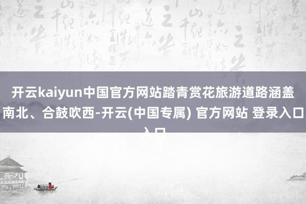 开云kaiyun中国官方网站踏青赏花旅游道路涵盖南北、合鼓吹西-开云(中国专属) 官方网站 登录入口