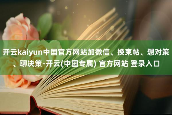 开云kaiyun中国官方网站加微信、换柬帖、想对策、聊决策-开云(中国专属) 官方网站 登录入口