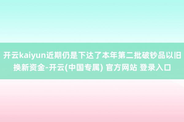 开云kaiyun近期仍是下达了本年第二批破钞品以旧换新资金-开云(中国专属) 官方网站 登录入口