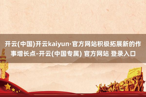 开云(中国)开云kaiyun·官方网站积极拓展新的作事增长点-开云(中国专属) 官方网站 登录入口
