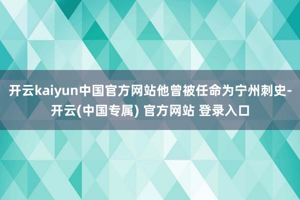 开云kaiyun中国官方网站他曾被任命为宁州刺史-开云(中国专属) 官方网站 登录入口