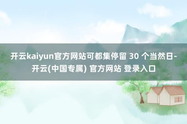 开云kaiyun官方网站可都集停留 30 个当然日-开云(中国专属) 官方网站 登录入口