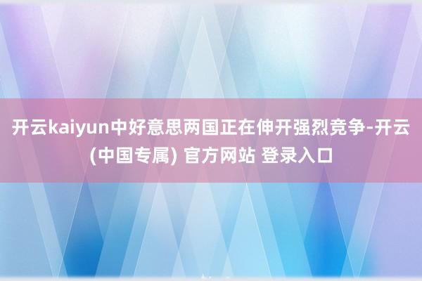 开云kaiyun中好意思两国正在伸开强烈竞争-开云(中国专属) 官方网站 登录入口