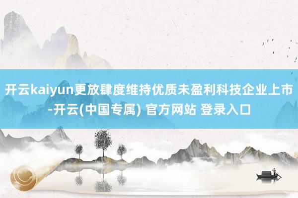 开云kaiyun更放肆度维持优质未盈利科技企业上市-开云(中国专属) 官方网站 登录入口
