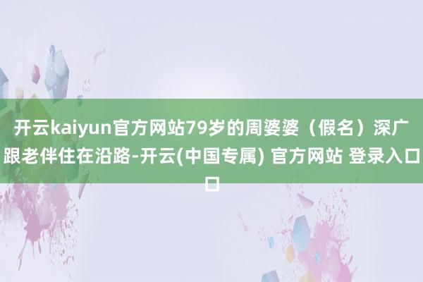 开云kaiyun官方网站79岁的周婆婆（假名）深广跟老伴住在沿路-开云(中国专属) 官方网站 登录入口