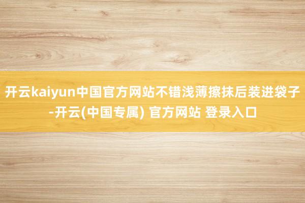 开云kaiyun中国官方网站不错浅薄擦抹后装进袋子-开云(中国专属) 官方网站 登录入口
