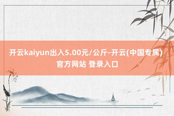 开云kaiyun出入5.00元/公斤-开云(中国专属) 官方网站 登录入口
