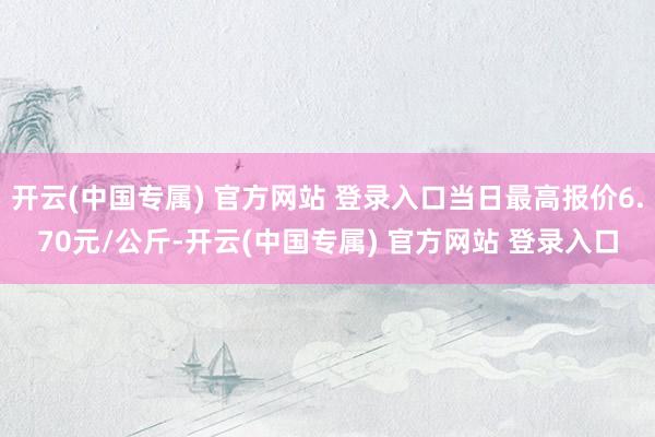 开云(中国专属) 官方网站 登录入口当日最高报价6.70元/公斤-开云(中国专属) 官方网站 登录入口