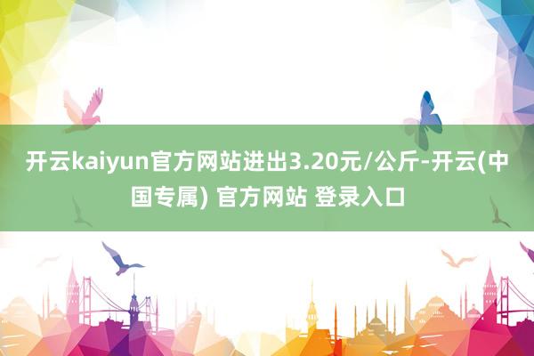 开云kaiyun官方网站进出3.20元/公斤-开云(中国专属) 官方网站 登录入口