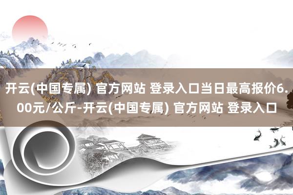 开云(中国专属) 官方网站 登录入口当日最高报价6.00元/公斤-开云(中国专属) 官方网站 登录入口