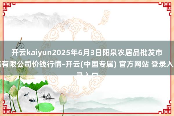 开云kaiyun2025年6月3日阳泉农居品批发市集有限公司价钱行情-开云(中国专属) 官方网站 登录入口