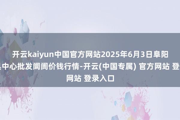 开云kaiyun中国官方网站2025年6月3日阜阳农家具中心批发阛阓价钱行情-开云(中国专属) 官方网站 登录入口