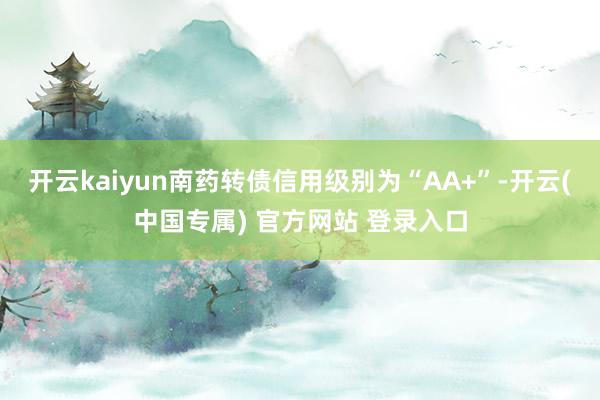 开云kaiyun南药转债信用级别为“AA+”-开云(中国专属) 官方网站 登录入口