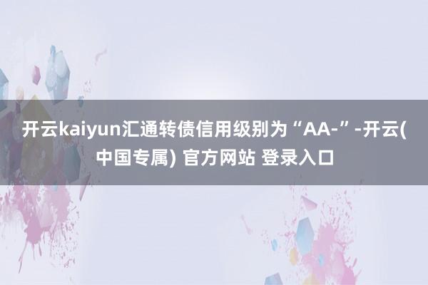 开云kaiyun汇通转债信用级别为“AA-”-开云(中国专属) 官方网站 登录入口