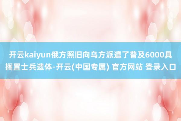 开云kaiyun俄方照旧向乌方派遣了普及6000具搁置士兵遗体-开云(中国专属) 官方网站 登录入口