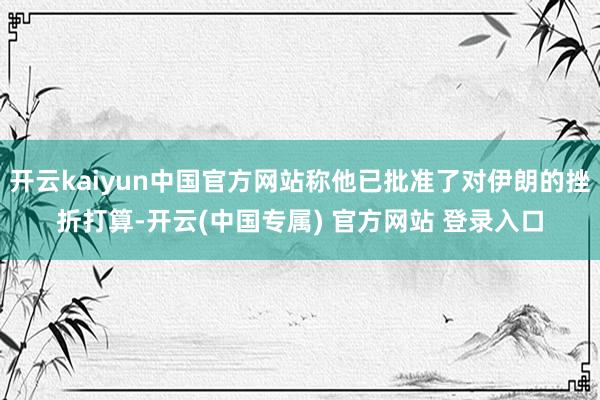 开云kaiyun中国官方网站称他已批准了对伊朗的挫折打算-开云(中国专属) 官方网站 登录入口