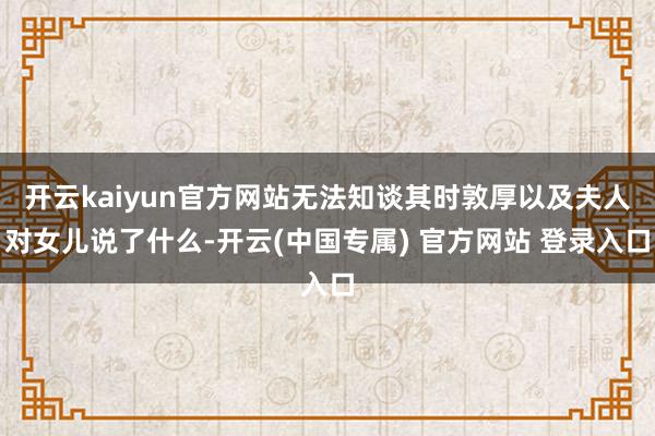 开云kaiyun官方网站无法知谈其时敦厚以及夫人对女儿说了什么-开云(中国专属) 官方网站 登录入口