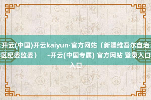 开云(中国)开云kaiyun·官方网站（新疆维吾尔自治区纪委监委）    -开云(中国专属) 官方网站 登录入口
