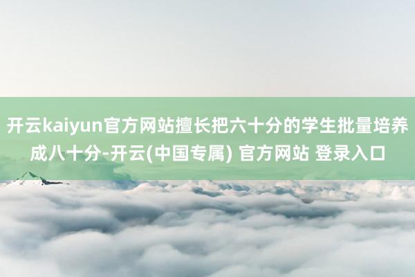 开云kaiyun官方网站擅长把六十分的学生批量培养成八十分-开云(中国专属) 官方网站 登录入口