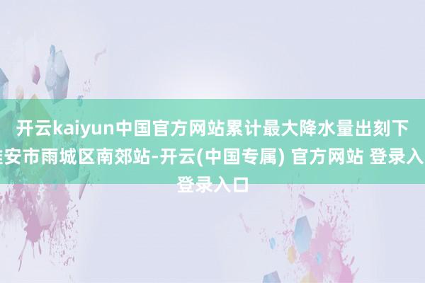 开云kaiyun中国官方网站累计最大降水量出刻下雅安市雨城区南郊站-开云(中国专属) 官方网站 登录入口