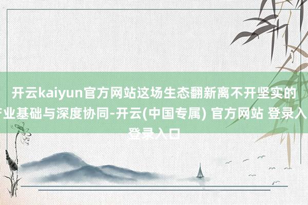 开云kaiyun官方网站这场生态翻新离不开坚实的产业基础与深度协同-开云(中国专属) 官方网站 登录入口