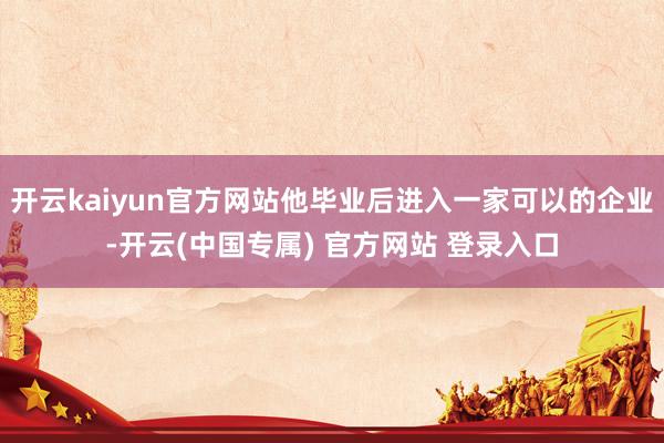 开云kaiyun官方网站他毕业后进入一家可以的企业-开云(中国专属) 官方网站 登录入口
