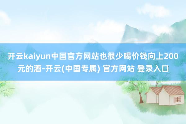 开云kaiyun中国官方网站也很少喝价钱向上200元的酒-开云(中国专属) 官方网站 登录入口