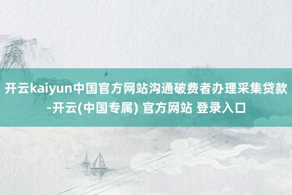 开云kaiyun中国官方网站沟通破费者办理采集贷款-开云(中国专属) 官方网站 登录入口
