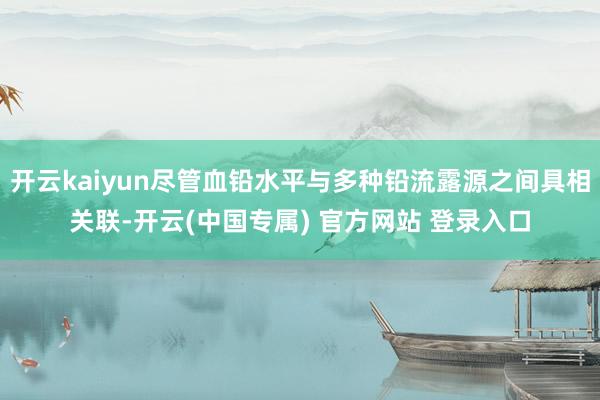 开云kaiyun尽管血铅水平与多种铅流露源之间具相关联-开云(中国专属) 官方网站 登录入口