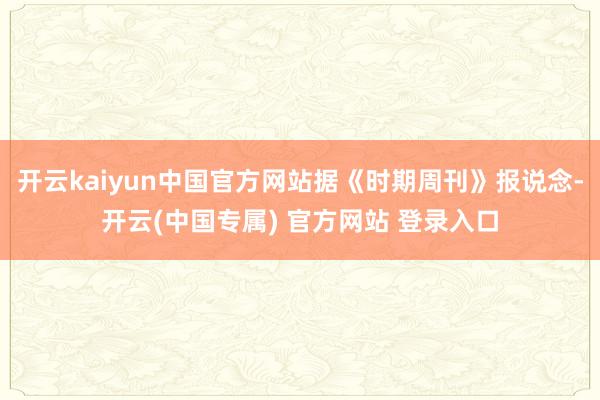 开云kaiyun中国官方网站据《时期周刊》报说念-开云(中国专属) 官方网站 登录入口