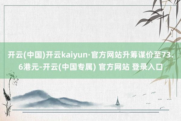 开云(中国)开云kaiyun·官方网站升筹谋价至73.6港元-开云(中国专属) 官方网站 登录入口