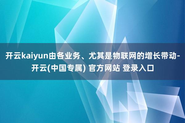 开云kaiyun由各业务、尤其是物联网的增长带动-开云(中国专属) 官方网站 登录入口