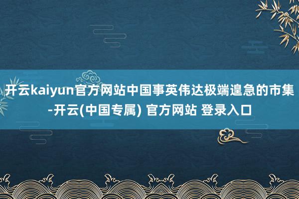 开云kaiyun官方网站中国事英伟达极端遑急的市集-开云(中国专属) 官方网站 登录入口