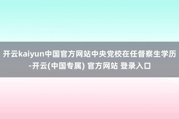 开云kaiyun中国官方网站中央党校在任督察生学历-开云(中国专属) 官方网站 登录入口