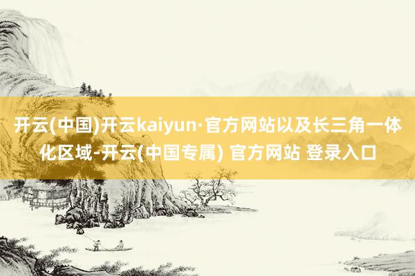 开云(中国)开云kaiyun·官方网站以及长三角一体化区域-开云(中国专属) 官方网站 登录入口