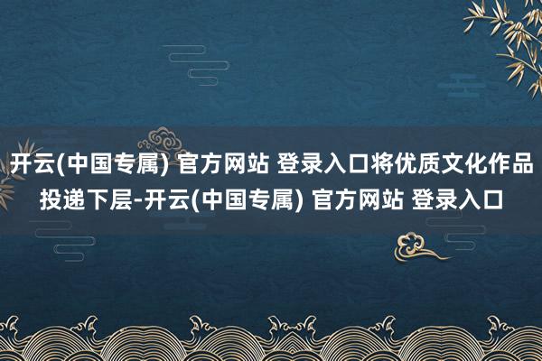 开云(中国专属) 官方网站 登录入口将优质文化作品投递下层-开云(中国专属) 官方网站 登录入口